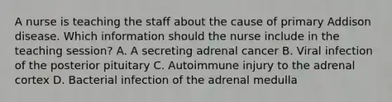 A nurse is teaching the staff about the cause of primary Addison disease. Which information should the nurse include in the teaching session? A. A secreting adrenal cancer B. Viral infection of the posterior pituitary C. Autoimmune injury to the adrenal cortex D. Bacterial infection of the adrenal medulla