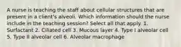 A nurse is teaching the staff about cellular structures that are present in a client's alveoli. Which information should the nurse include in the teaching session? Select all that apply. 1. Surfactant 2. Ciliated cell 3. Mucous layer 4. Type I alveolar cell 5. Type II alveolar cell 6. Alveolar macrophage