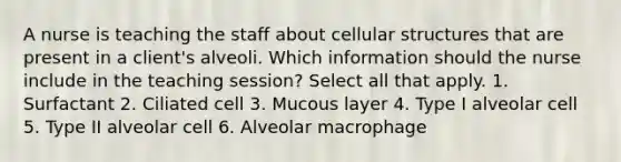 A nurse is teaching the staff about cellular structures that are present in a client's alveoli. Which information should the nurse include in the teaching session? Select all that apply. 1. Surfactant 2. Ciliated cell 3. Mucous layer 4. Type I alveolar cell 5. Type II alveolar cell 6. Alveolar macrophage