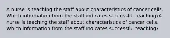 A nurse is teaching the staff about characteristics of cancer cells. Which information from the staff indicates successful teaching?A nurse is teaching the staff about characteristics of cancer cells. Which information from the staff indicates successful teaching?