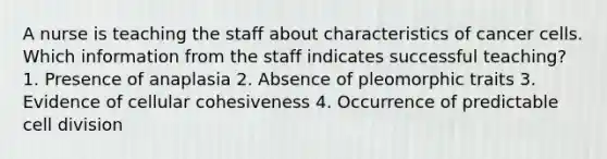 A nurse is teaching the staff about characteristics of cancer cells. Which information from the staff indicates successful teaching? 1. Presence of anaplasia 2. Absence of pleomorphic traits 3. Evidence of cellular cohesiveness 4. Occurrence of predictable cell division