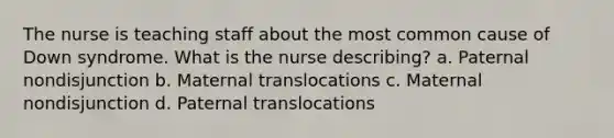 The nurse is teaching staff about the most common cause of Down syndrome. What is the nurse describing? a. Paternal nondisjunction b. Maternal translocations c. Maternal nondisjunction d. Paternal translocations