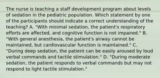 The nurse is teaching a staff development program about levels of sedation in the pediatric population. Which statement by one of the participants should indicate a correct understanding of the teaching? A. "With minimal sedation, the patient's respiratory efforts are affected, and cognitive function is not impaired." B. "With general anesthesia, the patient's airway cannot be maintained, but cardiovascular function is maintained." C. "During deep sedation, the patient can be easily aroused by loud verbal commands and tactile stimulation." D. "During moderate sedation, the patient responds to verbal commands but may not respond to light tactile stimulation."