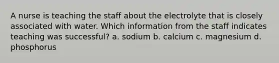 A nurse is teaching the staff about the electrolyte that is closely associated with water. Which information from the staff indicates teaching was successful? a. sodium b. calcium c. magnesium d. phosphorus