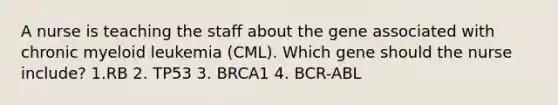 A nurse is teaching the staff about the gene associated with chronic myeloid leukemia (CML). Which gene should the nurse include? 1.RB 2. TP53 3. BRCA1 4. BCR-ABL