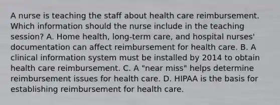 A nurse is teaching the staff about health care reimbursement. Which information should the nurse include in the teaching session? A. Home health, long-term care, and hospital nurses' documentation can affect reimbursement for health care. B. A clinical information system must be installed by 2014 to obtain health care reimbursement. C. A "near miss" helps determine reimbursement issues for health care. D. HIPAA is the basis for establishing reimbursement for health care.