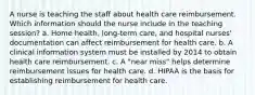 A nurse is teaching the staff about health care reimbursement. Which information should the nurse include in the teaching session? a. Home health, long-term care, and hospital nurses' documentation can affect reimbursement for health care. b. A clinical information system must be installed by 2014 to obtain health care reimbursement. c. A "near miss" helps determine reimbursement issues for health care. d. HIPAA is the basis for establishing reimbursement for health care.