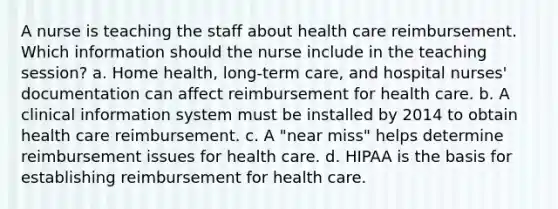 A nurse is teaching the staff about health care reimbursement. Which information should the nurse include in the teaching session? a. Home health, long-term care, and hospital nurses' documentation can affect reimbursement for health care. b. A clinical information system must be installed by 2014 to obtain health care reimbursement. c. A "near miss" helps determine reimbursement issues for health care. d. HIPAA is the basis for establishing reimbursement for health care.