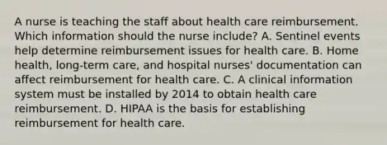 A nurse is teaching the staff about health care reimbursement. Which information should the nurse include? A. Sentinel events help determine reimbursement issues for health care. B. Home health, long-term care, and hospital nurses' documentation can affect reimbursement for health care. C. A clinical information system must be installed by 2014 to obtain health care reimbursement. D. HIPAA is the basis for establishing reimbursement for health care.