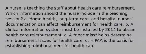 A nurse is teaching the staff about health care reimbursement. Which information should the nurse include in the teaching session? a. Home health, long-term care, and hospital nurses' documentation can affect reimbursement for health care. b. A clinical information system must be installed by 2014 to obtain health care reimbursement. c. A "near miss" helps determine reimbursement issues for health care. d. HIPAA is the basis for establishing reimbursement for health care