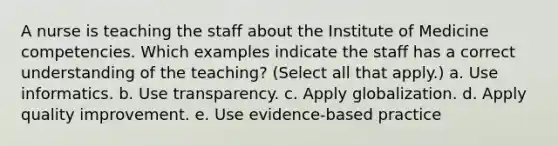 A nurse is teaching the staff about the Institute of Medicine competencies. Which examples indicate the staff has a correct understanding of the teaching? (Select all that apply.) a. Use informatics. b. Use transparency. c. Apply globalization. d. Apply quality improvement. e. Use evidence-based practice