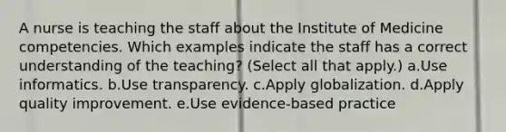 A nurse is teaching the staff about the Institute of Medicine competencies. Which examples indicate the staff has a correct understanding of the teaching? (Select all that apply.) a.Use informatics. b.Use transparency. c.Apply globalization. d.Apply quality improvement. e.Use evidence-based practice