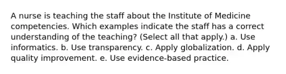 A nurse is teaching the staff about the Institute of Medicine competencies. Which examples indicate the staff has a correct understanding of the teaching? (Select all that apply.) a. Use informatics. b. Use transparency. c. Apply globalization. d. Apply quality improvement. e. Use evidence-based practice.