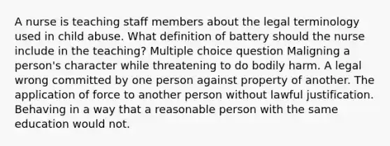 A nurse is teaching staff members about the legal terminology used in child abuse. What definition of battery should the nurse include in the teaching? Multiple choice question Maligning a person's character while threatening to do bodily harm. A legal wrong committed by one person against property of another. The application of force to another person without lawful justification. Behaving in a way that a reasonable person with the same education would not.