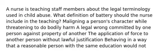 A nurse is teaching staff members about the legal terminology used in child abuse. What definition of battery should the nurse include in the teaching? Maligning a person's character while threatening to do bodily harm A legal wrong committed by one person against property of another The application of force to another person without lawful justification Behaving in a way that a reasonable person with the same education would not