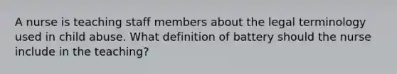 A nurse is teaching staff members about the legal terminology used in child abuse. What definition of battery should the nurse include in the teaching?