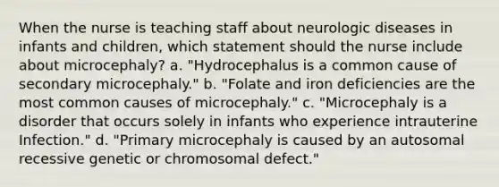 When the nurse is teaching staff about neurologic diseases in infants and children, which statement should the nurse include about microcephaly? a. "Hydrocephalus is a common cause of secondary microcephaly." b. "Folate and iron deficiencies are the most common causes of microcephaly." c. "Microcephaly is a disorder that occurs solely in infants who experience intrauterine Infection." d. "Primary microcephaly is caused by an autosomal recessive genetic or chromosomal defect."