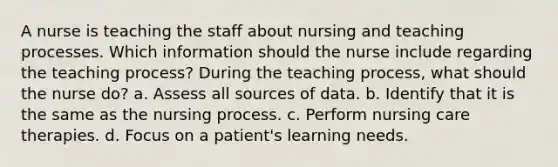 A nurse is teaching the staff about nursing and teaching processes. Which information should the nurse include regarding the teaching process? During the teaching process, what should the nurse do? a. Assess all sources of data. b. Identify that it is the same as the nursing process. c. Perform nursing care therapies. d. Focus on a patient's learning needs.