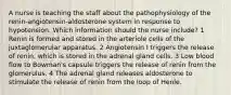 A nurse is teaching the staff about the pathophysiology of the renin-angiotensin-aldosterone system in response to hypotension. Which information should the nurse include? 1 Renin is formed and stored in the arteriole cells of the juxtaglomerular apparatus. 2 Angiotensin I triggers the release of renin, which is stored in the adrenal gland cells. 3 Low blood flow to Bowman's capsule triggers the release of renin from the glomerulus. 4 The adrenal gland releases aldosterone to stimulate the release of renin from the loop of Henle.