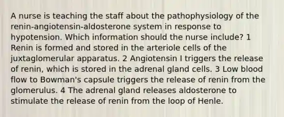 A nurse is teaching the staff about the pathophysiology of the renin-angiotensin-aldosterone system in response to hypotension. Which information should the nurse include? 1 Renin is formed and stored in the arteriole cells of the juxtaglomerular apparatus. 2 Angiotensin I triggers the release of renin, which is stored in the adrenal gland cells. 3 Low blood flow to Bowman's capsule triggers the release of renin from the glomerulus. 4 The adrenal gland releases aldosterone to stimulate the release of renin from the loop of Henle.