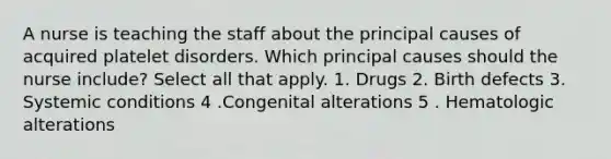 A nurse is teaching the staff about the principal causes of acquired platelet disorders. Which principal causes should the nurse include? Select all that apply. 1. Drugs 2. Birth defects 3. Systemic conditions 4 .Congenital alterations 5 . Hematologic alterations