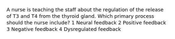 A nurse is teaching the staff about the regulation of the release of T3 and T4 from the thyroid gland. Which primary process should the nurse include? 1 Neural feedback 2 Positive feedback 3 Negative feedback 4 Dysregulated feedback