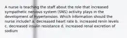 A nurse is teaching the staff about the role that increased sympathetic nervous system (SNS) activity plays in the development of hypertension. Which information should the nurse include? a. decreased heart rate b. increased renin levels c. decreased insulin resistance d. increased renal excretion of sodium