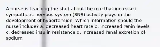 A nurse is teaching the staff about the role that increased sympathetic nervous system (SNS) activity plays in the development of hypertension. Which information should the nurse include? a. decreased heart rate b. increased renin levels c. decreased insulin resistance d. increased renal excretion of sodium