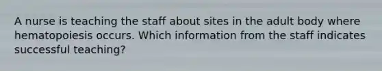 A nurse is teaching the staff about sites in the adult body where hematopoiesis occurs. Which information from the staff indicates successful teaching?