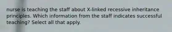 nurse is teaching the staff about X-linked recessive inheritance principles. Which information from the staff indicates successful teaching? Select all that apply.