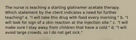 The nurse is teaching a starting glatiramer acetate therapy. Which statement by the client indicates a need for further teaching? a. "I will take this drug with food every morning." b. "I will look for sign of a skin reaction at the injection site." c. "I will make sure I stay away from children that have a cold." d. "I will avoid large crowds, so I do not get sick."