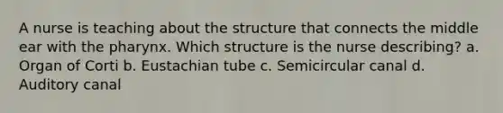 A nurse is teaching about the structure that connects the middle ear with the pharynx. Which structure is the nurse describing? a. Organ of Corti b. Eustachian tube c. Semicircular canal d. Auditory canal