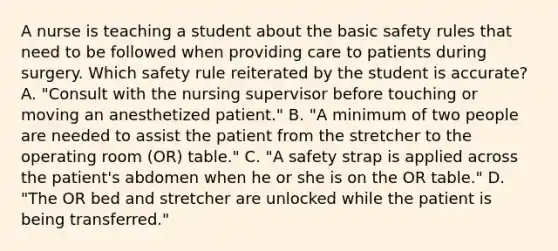 A nurse is teaching a student about the basic safety rules that need to be followed when providing care to patients during surgery. Which safety rule reiterated by the student is accurate? A. "Consult with the nursing supervisor before touching or moving an anesthetized patient." B. "A minimum of two people are needed to assist the patient from the stretcher to the operating room (OR) table." C. "A safety strap is applied across the patient's abdomen when he or she is on the OR table." D. "The OR bed and stretcher are unlocked while the patient is being transferred."