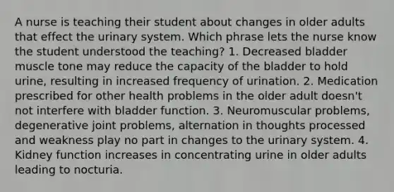 A nurse is teaching their student about changes in older adults that effect the urinary system. Which phrase lets the nurse know the student understood the teaching? 1. Decreased bladder muscle tone may reduce the capacity of the bladder to hold urine, resulting in increased frequency of urination. 2. Medication prescribed for other health problems in the older adult doesn't not interfere with bladder function. 3. Neuromuscular problems, degenerative joint problems, alternation in thoughts processed and weakness play no part in changes to the urinary system. 4. Kidney function increases in concentrating urine in older adults leading to nocturia.