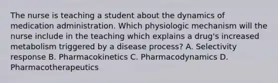 The nurse is teaching a student about the dynamics of medication administration. Which physiologic mechanism will the nurse include in the teaching which explains a drug's increased metabolism triggered by a disease process? A. Selectivity response B. Pharmacokinetics C. Pharmacodynamics D. Pharmacotherapeutics