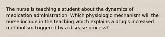 The nurse is teaching a student about the dynamics of medication administration. Which physiologic mechanism will the nurse include in the teaching which explains a drug's increased metabolism triggered by a disease process?