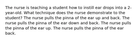 The nurse is teaching a student how to instill ear drops into a 2-year-old. What technique does the nurse demonstrate to the student? The nurse pulls the pinna of the ear up and back. The nurse pulls the pinna of the ear down and back. The nurse pulls the pinna of the ear up. The nurse pulls the pinna of the ear back.