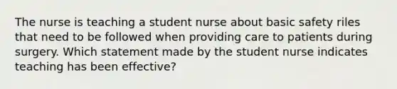 The nurse is teaching a student nurse about basic safety riles that need to be followed when providing care to patients during surgery. Which statement made by the student nurse indicates teaching has been effective?