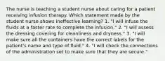 The nurse is teaching a student nurse about caring for a patient receiving infusion therapy. Which statement made by the student nurse shows ineffective learning? 1. "I will infuse the fluids at a faster rate to complete the infusion." 2. "I will assess the dressing covering for cleanliness and dryness." 3. "I will make sure all the containers have the correct labels for the patient's name and type of fluid." 4. "I will check the connections of the administration set to make sure that they are secure."