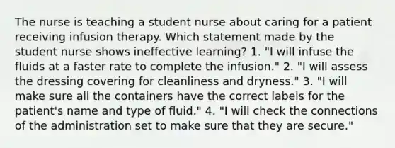 The nurse is teaching a student nurse about caring for a patient receiving infusion therapy. Which statement made by the student nurse shows ineffective learning? 1. "I will infuse the fluids at a faster rate to complete the infusion." 2. "I will assess the dressing covering for cleanliness and dryness." 3. "I will make sure all the containers have the correct labels for the patient's name and type of fluid." 4. "I will check the connections of the administration set to make sure that they are secure."