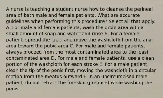 A nurse is teaching a student nurse how to cleanse the perineal area of bath male and female patients. What are accurate guidelines when performing this procedure? Select all that apply. A. For male and female patients, wash the groin area with a small amount of soap and water and rinse B. For a female patient, spread the labia and move the washcloth from the anal area toward the pubic area C. For male and female patients, always proceed from the most contaminated area to the least contaminated area D. For male and female patients, use a clean portion of the washcloth for each stroke E. For a male patient, clean the tip of the penis first, moving the washcloth in a circular motion from the meatus outward F. In an uncircumcised male patient, do not retract the foreskin (prepuce) while washing the penis