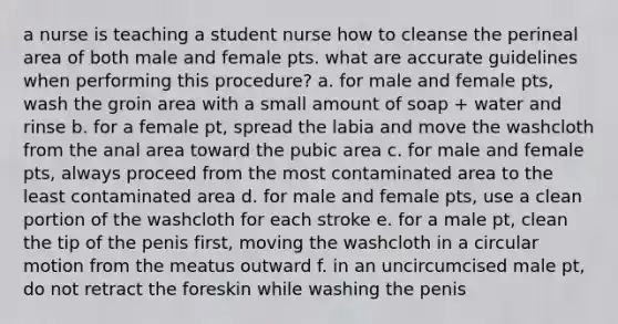 a nurse is teaching a student nurse how to cleanse the perineal area of both male and female pts. what are accurate guidelines when performing this procedure? a. for male and female pts, wash the groin area with a small amount of soap + water and rinse b. for a female pt, spread the labia and move the washcloth from the anal area toward the pubic area c. for male and female pts, always proceed from the most contaminated area to the least contaminated area d. for male and female pts, use a clean portion of the washcloth for each stroke e. for a male pt, clean the tip of the penis first, moving the washcloth in a circular motion from the meatus outward f. in an uncircumcised male pt, do not retract the foreskin while washing the penis