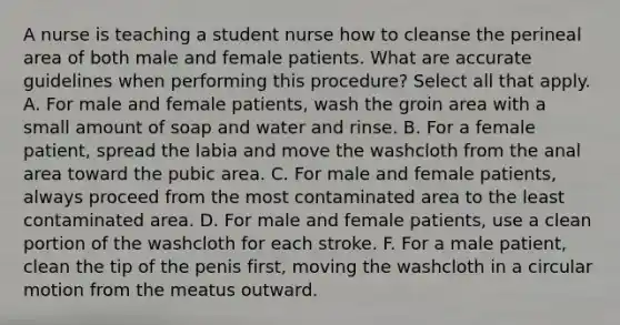 A nurse is teaching a student nurse how to cleanse the perineal area of both male and female patients. What are accurate guidelines when performing this procedure? Select all that apply. A. For male and female patients, wash the groin area with a small amount of soap and water and rinse. B. For a female patient, spread the labia and move the washcloth from the anal area toward the pubic area. C. For male and female patients, always proceed from the most contaminated area to the least contaminated area. D. For male and female patients, use a clean portion of the washcloth for each stroke. F. For a male patient, clean the tip of the penis first, moving the washcloth in a circular motion from the meatus outward.