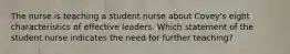 The nurse is teaching a student nurse about Covey's eight characteristics of effective leaders. Which statement of the student nurse indicates the need for further teaching?