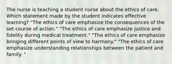 The nurse is teaching a student nurse about the ethics of care. Which statement made by the student indicates effective learning? "The ethics of care emphasize the consequences of the set course of action." "The ethics of care emphasize justice and fidelity during medical treatment." "The ethics of care emphasize bringing different points of view to harmony." "The ethics of care emphasize understanding relationships between the patient and family. "