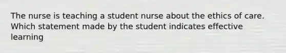 The nurse is teaching a student nurse about the ethics of care. Which statement made by the student indicates effective learning