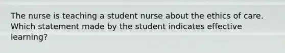 The nurse is teaching a student nurse about the ethics of care. Which statement made by the student indicates effective learning?