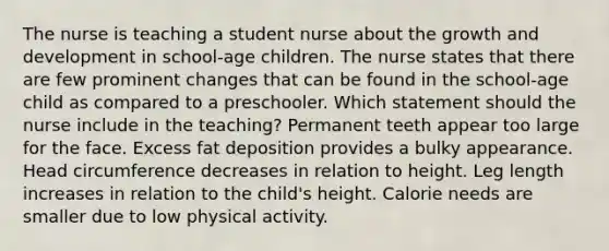 The nurse is teaching a student nurse about the growth and development in school-age children. The nurse states that there are few prominent changes that can be found in the school-age child as compared to a preschooler. Which statement should the nurse include in the teaching? Permanent teeth appear too large for the face. Excess fat deposition provides a bulky appearance. Head circumference decreases in relation to height. Leg length increases in relation to the child's height. Calorie needs are smaller due to low physical activity.