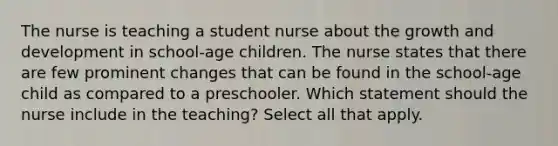 The nurse is teaching a student nurse about the growth and development in school-age children. The nurse states that there are few prominent changes that can be found in the school-age child as compared to a preschooler. Which statement should the nurse include in the teaching? Select all that apply.