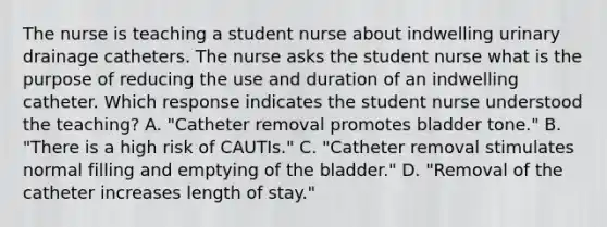 The nurse is teaching a student nurse about indwelling urinary drainage catheters. The nurse asks the student nurse what is the purpose of reducing the use and duration of an indwelling catheter. Which response indicates the student nurse understood the teaching? A. "Catheter removal promotes bladder tone." B. "There is a high risk of CAUTIs." C. "Catheter removal stimulates normal filling and emptying of the bladder." D. "Removal of the catheter increases length of stay."